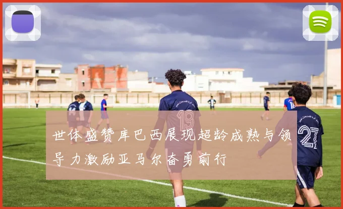 世体盛赞库巴西展现超龄成熟与领导力激励亚马尔奋勇前行