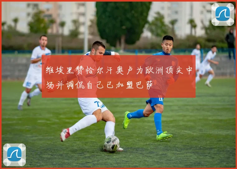 维埃里赞恰尔汗奥卢为欧洲顶尖中场并调侃自己已加盟巴萨