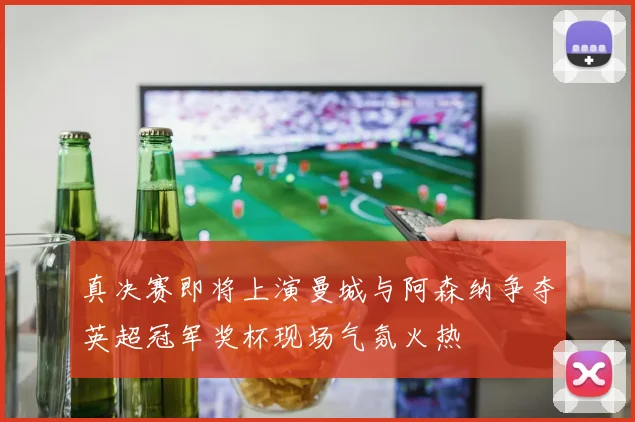 真决赛即将上演曼城与阿森纳争夺英超冠军奖杯现场气氛火热