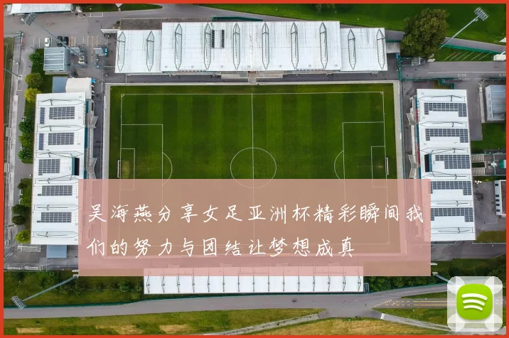 吴海燕分享女足亚洲杯精彩瞬间我们的努力与团结让梦想成真