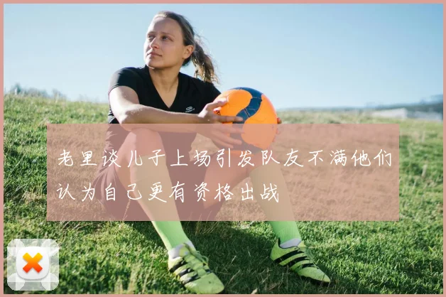 老里谈儿子上场引发队友不满他们认为自己更有资格出战