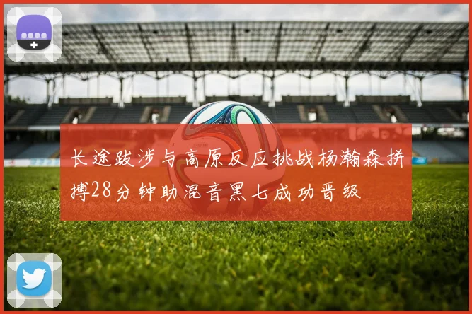 长途跋涉与高原反应挑战杨瀚森拼搏28分钟助混音黑七成功晋级