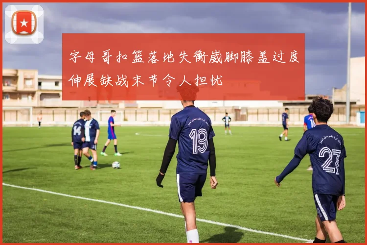 字母哥扣篮落地失衡崴脚膝盖过度伸展缺战末节令人担忧