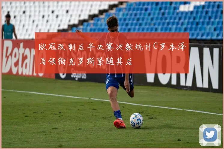 欧冠改制后半决赛次数统计C罗本泽马领衔克罗斯紧随其后
