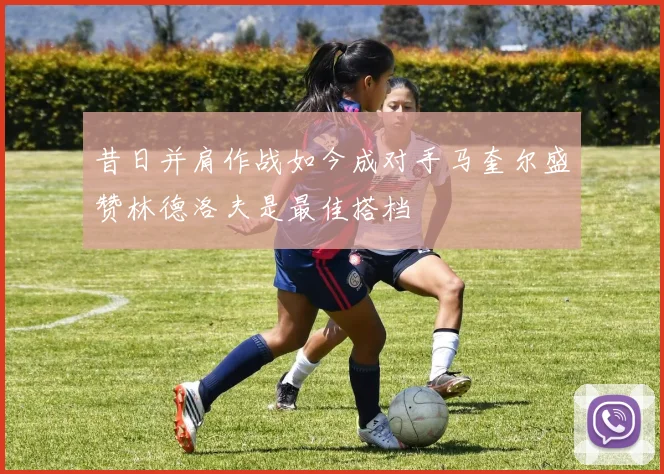 昔日并肩作战如今成对手马奎尔盛赞林德洛夫是最佳搭档