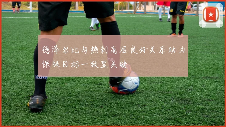 德泽尔比与热刺高层良好关系助力保级目标一致显关键