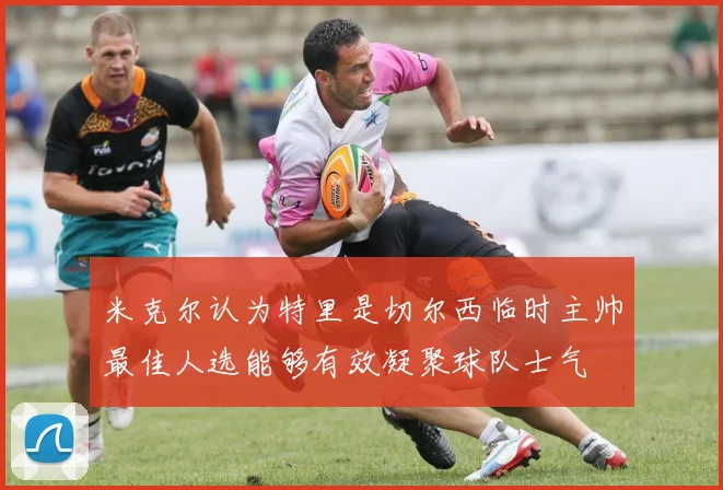 米克尔认为特里是切尔西临时主帅最佳人选能够有效凝聚球队士气